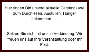 Hier finden Die unsere aktuelle Cateringkarte zum Durchlesen. Ausfüllen, Hunger bekommen......

Setzen Sie sich mit uns in Verbindung. Wir freuen uns auf Ihre Veranstaltung oder Ihr Fest. 